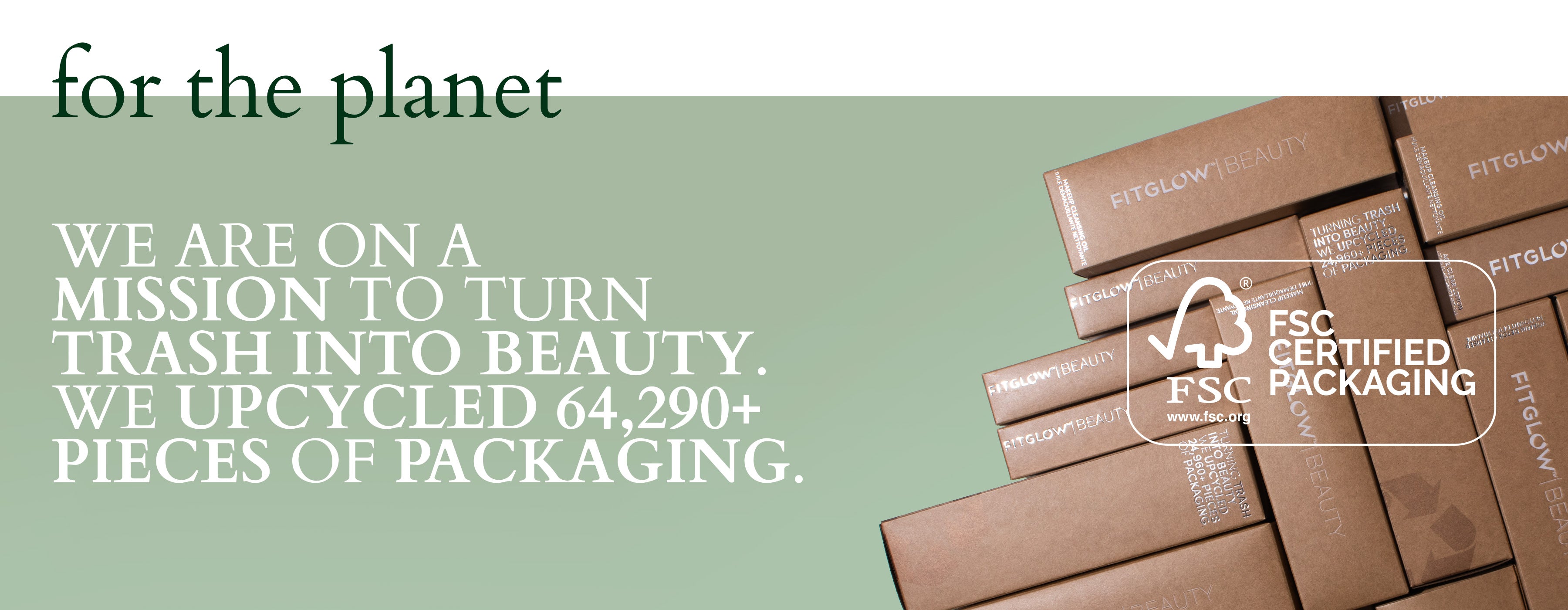 for the planet - we are on a mission to turn trash into beauty. We upcycled 64,290+ pieces of packaging. FSC Certified Packaging.